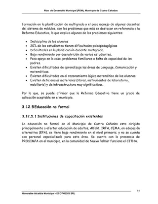 Plan de Desarrollo Municipal (PDM), Municipio de Cuatro Cañadas




formación en la planificación de multigrado y el poco manejo de algunos docentes
del sistema de módulos, son los problemas que más se destacan en referencia a la
Reforma Educativa, lo que explica algunos de los problemas siguientes:

      Indisciplina de los alumnos
      20% de los estudiantes tienen dificultades psicopedagógicas
      Dificultades en la planificación docente multigrado.
      Bajo rendimiento por desnutrición de varios estudiantes,
      Poco apoyo en la casa, problemas familiares o falta de capacidad de los
       padres.
      Existen dificultades de aprendizaje las áreas de Lenguaje, Comunicación y
       matemáticas.
      Existen dificultades en el razonamiento lógico matemático de los alumnos.
      Existen deficiencias materiales (libros, instrumentos de laboratorio,
       mobiliario) y de infraestructura muy significativas.

Por lo que, se puede afirmar que la Reforma Educativa tiene un grado de
aplicación aceptable en el municipio.


3.12.5 Educación no formal

3.12.5.1 Instituciones de capacitación existentes

La educación no formal en el Municipio de Cuatro Cañadas esta dirigida
principalmente a ofertar educación de adultos, Alfalit, IRFA, CEMA, en educación
alternativa (EPA), se tiene bajo rendimiento en el nivel primario; y no se cuenta
con personal especializado para esta área. Se cuenta con la presencia de
PROSIMPA en el municipio, en la comunidad de Nuevo Palmar funciona el CITHA.




                                                                                    64
Honorable Alcaldía Municipal - ECOTHESIS SRL
 