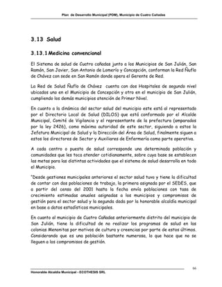 Plan de Desarrollo Municipal (PDM), Municipio de Cuatro Cañadas




3.13 Salud

3.13.1 Medicina convencional

El Sistema de salud de Cuatro cañadas junto a los Municipios de San Julián, San
Ramón, San Javier, San Antonio de Lomerío y Concepción, conforman la Red Ñuflo
de Chávez con sede en San Ramón donde opera el Gerente de Red.

La Red de Salud Ñuflo de Chávez cuenta con dos Hospitales de segundo nivel
ubicados uno en el Municipio de Concepción y otro en el municipio de San Julián,
cumpliendo los demás municipios atención de Primer Nivel.

En cuanto a la dinámica del sector salud del municipio este está al representado
por el Directorio Local de Salud (DILOS) que está conformado por el Alcalde
Municipal, Comité de Vigilancia y el representante de la prefectura (amparados
por la ley 2426), como máxima autoridad de este sector, siguiendo a estos la
Jefatura Municipal de Salud y la Dirección del Área de Salud, finalmente siguen a
estos los directores de Sector y Auxiliares de Enfermería como parte operativa.

A cada centro o puesto de salud corresponde una determinada población y
comunidades que les toca atender cotidianamente, sobre cuya base se establecen
las metas para las distintas actividades que el sistema de salud desarrolla en todo
el Municipio.

“Desde gestiones municipales anteriores el sector salud tuvo y tiene la dificultad
de contar con dos poblaciones de trabajo, la primera asignada por el SEDES, que
a partir del censo del 2001 hasta la fecha envía poblaciones con tasa de
crecimiento estimadas anuales asignadas a los municipios y compromisos de
gestión para el sector salud y la segunda dada por la honorable alcaldía municipal
en base a datos estadísticos municipales.

En cuanto al municipio de Cuatro Cañadas anteriormente distrito del municipio de
San Julián, tiene la dificultad de no realizar los programas de salud en las
colonias Menonitas por motivos de cultura y creencias por parte de estos últimos.
Considerando que es una población bastante numerosa, lo que hace que no se
lleguen a los compromisos de gestión.




                                                                                    66
Honorable Alcaldía Municipal - ECOTHESIS SRL
 