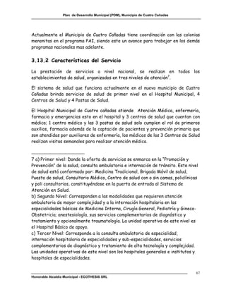 Plan de Desarrollo Municipal (PDM), Municipio de Cuatro Cañadas




Actualmente el Municipio de Cuatro Cañadas tiene coordinación con las colonias
menonitas en el programa PAI, siendo este un avance para trabajar en los demás
programas nacionales mas adelante.


3.13.2 Características del Servicio

La prestación de servicios a nivel nacional, se realizan en todos los
establecimientos de salud, organizados en tres niveles de atención7.

El sistema de salud que funciona actualmente en el nuevo municipio de Cuatro
Cañadas brinda servicios de salud de primer nivel en el Hospital Municipal, 4
Centros de Salud y 4 Postas de Salud.

El Hospital Municipal de Cuatro cañadas atiende Atención Médica, enfermería,
farmacia y emergencias esto en el hospital y 3 centros de salud que cuentan con
médico; 1 centro médico y las 3 postas de salud solo cumplen el rol de primeros
auxilios, farmacia además de la captación de pacientes y prevención primaria que
son atendidos por auxiliares de enfermería, los médicos de los 3 Centros de Salud
realizan visitas semanales para realizar atención médica.



7 a) Primer nivel: Donde la oferta de servicios se enmarca en la “Promoción y
Prevención” de la salud, consulta ambulatoria e internación de tránsito. Este nivel
de salud está conformado por: Medicina Tradicional, Brigada Móvil de salud,
Puesto de salud, Consultorio Médico, Centro de salud con o sin camas, policlínicas
y poli consultorios, constituyéndose en la puerta de entrada al Sistema de
Atención en Salud.
b) Segundo Nivel: Corresponden a las modalidades que requieren atención
ambulatoria de mayor complejidad y a la internación hospitalaria en las
especialidades básicas de Medicina Interna, Cirugía General, Pediatría y Gineco-
Obstetricia; anestesiología, sus servicios complementarios de diagnóstico y
tratamiento y opcionalmente traumatología. La unidad operativa de este nivel es
el Hospital Básico de apoyo.
c) Tercer Nivel: Corresponde a la consulta ambulatoria de especialidad,
internación hospitalaria de especialidades y sub-especialidades, servicios
complementarios de diagnóstico y tratamiento de alta tecnología y complejidad.
Las unidades operativas de este nivel son los hospitales generales e institutos y
hospitales de especialidades.


                                                                                    67
Honorable Alcaldía Municipal - ECOTHESIS SRL
 