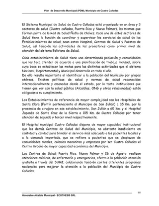Plan de Desarrollo Municipal (PDM), Municipio de Cuatro Cañadas




El Sistema Municipal de Salud de Cuatro Cañadas está organizado en un área y 3
sectores de salud (Cuatro cañadas, Puerto Rico y Nuevo Palmar), las mismas que
forman parte de la Red de Salud Ñuflo de Chávez. Cada una de estos sectores de
Salud tiene la función de coordinar y supervisar los servicios de salud de los
Establecimientos de salud, sean estos Hospital, Centros de Salud y Puestos de
Salud, así también las actividades de los promotores como primer nivel de
atención del sistema Boliviano de Salud.

Cada establecimiento de Salud tiene una determinada población y comunidades
que les toca atender de acuerdo a una planificación de trabajo mensual, sobre
cuya base se establecen las metas para las distintas actividades que el sistema
Nacional, Departamental y Municipal desarrolla en todo el año.
De ello resulta importante el identificar a la población del Municipio por grupos
etéreos. Existen políticas de salud y normas de salud reconocidas
internacionalmente y emanadas desde el estado, por lo tanto instituciones que
tienen que ver con la salud pública (Alcaldías, ONG y otras relacionadas) están
obligadas a su cumplimiento.

Los Establecimientos de referencia de mayor complejidad son los Hospitales de
Santa Clara (Fortín perteneciente al Municipio de San Julián) a 35 Km. por la
presencia de cirujano en ese establecimiento, San Julián a 60 Km. y el Hospital
Japonés de Santa Cruz de la Sierra a 105 Km. de Cuatro Cañadas por tener
atención de segundo y tercer nivel respectivamente.

El Hospital municipal Cuatro Cañadas dispone de mayor capacidad institucional
que los demás Centros de Salud del Municipio, no obstante insuficiente en
cantidad y calidad para brindar el servicio más adecuado a los pacientes locales y
a la demanda importada, que se refiere a pacientes que se desplazan de
comunidades rurales, colonias menonitas y empresas por ser Cuatro Cañadas el
Centro Urbano de mayor capacidad económica del Municipio.

Los Centros de Salud: Puerto Rico, Nuevo Palmar y 26 de Agosto, realizan
atenciones médicas, de enfermería y emergencias, oferta a la población atención
gratuita a través del SUMI, colaborando también con los diferentes programas
nacionales para mejorar la atención a la población del Municipio de Cuatro
Cañadas.




                                                                                    68
Honorable Alcaldía Municipal - ECOTHESIS SRL
 