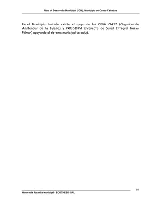 Plan de Desarrollo Municipal (PDM), Municipio de Cuatro Cañadas




En el Municipio también existe el apoyo de las ONGs OASI (Organización
Asistencial de la Iglesia) y PROSINPA (Proyecto de Salud Integral Nuevo
Palmar) apoyando al sistema municipal de salud.




                                                                                    69
Honorable Alcaldía Municipal - ECOTHESIS SRL
 