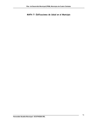 Plan de Desarrollo Municipal (PDM), Municipio de Cuatro Cañadas




                  MAPA 7: Edificaciones de Salud en el Municipio




                                                                                    70
Honorable Alcaldía Municipal - ECOTHESIS SRL
 