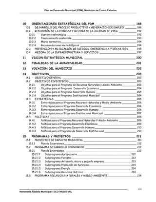 Plan de Desarrollo Municipal (PDM), Municipio de Cuatro Cañadas




  10        ORIENTACIONES ESTRATÉGICAS DEL PDM _______________________ 188
     10.1     DESARROLLO DEL PROCESO PRODUCTIVO Y GENERACIÓN DE EMPLEO _______ 188
     10.2     REDUCCIÓN DE LA POBREZA Y MEJORA DE LA CALIDAD DE VIDA ___________ 192
        10.2.1    Sustento estratégico ___________________________________________ 192
        10.2.2    Financiamiento sostenible. ________________________________________ 193
        10.2.3    Marco normativo _______________________________________________ 194
        10.2.4    Recomendaciones metodológicas ___________________________________ 194
     10.3     PREVENCIÓN Y MITIGACIÓN DE RIESGOS, EMERGENCIAS Y DESASTRES _____ 195
     10.4     MEJORA DE LA INFRAESTRUCTURA Y SERVICIOS _______________________ 197

  11        VISION ESTRATÉGICA MUNICIPAL _____________________________ 200
  12        FINALIDAD DE LA MUNCIPALIDAD ______________________________ 201
  13        VOCACION DEL MUNICIPIO____________________________________ 202
  14        OBJETIVOS _________________________________________________ 203
     14.1     OBJETIVO GENERAL ______________________________________________ 203
     14.2     OBJETIVOS ESPECIFICOS __________________________________________ 203
        14.2.1    Objetivo para el Programa de Recursos Naturales y Medio Ambiente _________ 203
        14.2.2    Objetivo para el Programa Desarrollo Económico _______________________ 204
        14.2.3    Objetivo para el Programa Desarrollo Humano _________________________ 204
        14.2.4    Objetivo para el Programa Institucional Municipal ______________________ 204
     14.3     ESTRATEGIAS ___________________________________________________ 205
        14.3.1    Estrategias para el Programa Recursos Naturales y Medio Ambiente _________ 206
        14.3.2    Estrategias para el Programa Desarrollo Económico _____________________ 206
        14.3.3    Estrategias para el Programa Desarrollo Humano _______________________ 206
        14.3.4    Estrategias para el Programa Institucional Municipal ____________________ 207
     14.4     POLÍTICAS ______________________________________________________ 208
        14.4.1    Políticas para el Programa Recursos Naturales Y Medio Ambiente ___________ 208
        14.4.2    Políticas para el Programa Desarrollo Económico ________________________ 209
        14.4.3    Políticas para el Programa Desarrollo Humano __________________________ 210
        14.4.4    Políticas para el Programa de Desarrollo Institucional ____________________ 210

  15        PROGRAMAS Y PROYECTOS ____________________________________ 211
     15.1     PROYECTOS DE IMPACTO MUNICIPAL _________________________________ 211
        15.1.1      Plan de Inversiones _____________________________________________ 212
     15.2     PROGRAMA DESARROLLO ECONOMICO ________________________________ 212
        15.2.1      Plan de Inversiones _____________________________________________ 212
           15.2.1.1    Subprograma Agropecuario.................................................................................... 212
           15.2.1.2    Subprograma Forestal............................................................................................. 213
           15.2.1.3    Subprograma Artesanía, micro y pequeña empresa .......................................... 213
           15.2.1.4    Subprograma Promoción de Servicios.................................................................. 214
           15.2.1.5    Subprograma Energía .............................................................................................. 214
           15.2.1.6    Subprograma Recursos Hídricos ........................................................................... 214
     15.3     PROGRAMA RECURSOS NATURALES Y MEDIO AMBIENTE __________________ 214




                                                                                                                                         viii
Honorable Alcaldía Municipal - ECOTHESIS SRL
 