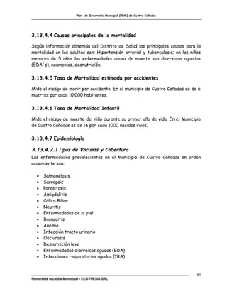 Plan de Desarrollo Municipal (PDM) de Cuatro Cañadas




3.13.4.4 Causas principales de la mortalidad

Según información obtenida del Distrito de Salud las principales causas para la
mortalidad en los adultos son: Hipertensión arterial y tuberculosis; en los niños
menores de 5 años las enfermedades causa de muerte son diarreicas aguadas
(EDA´s), neumonías, desnutrición.

3.13.4.5 Tasa de Mortalidad estimada por accidentes

Mide el riesgo de morir por accidente. En el municipio de Cuatro Cañadas es de 6
muertes por cada 10.000 habitantes.

3.13.4.6 Tasa de Mortalidad Infantil

Mide el riesgo de muerte del niño durante su primer año de vida. En el Municipio
de Cuatro Cañadas es de 16 por cada 1000 nacidos vivos.

3.13.4.7 Epidemiología

3.13.4.7.1 Tipos de Vacunas y Cobertura
Las enfermedades prevalecientes en el Municipio de Cuatro Cañadas en orden
ascendente son:

      Salmonelosis
      Sarropsis
      Parasitosis
      Amigdalitis
      Cólico Biliar
      Neuritis
      Enfermedades de la piel
      Bronquitis
      Anemia
      Infección tracto urinario
      Osciurasis
      Desnutrición leve
      Enfermedades diarreicas agudas (EDA)
      Infecciones respiratorias agudas (IRA)



                                                                                83
Honorable Alcaldía Municipal - ECOTHESIS SRL
 