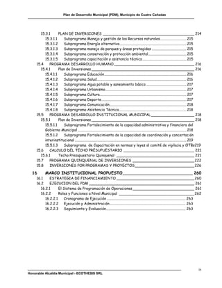 Plan de Desarrollo Municipal (PDM), Municipio de Cuatro Cañadas




        15.3.1      PLAN DE INVERSIONES ________________________________________ 214
           15.3.1.1    Subprograma Manejo y gestión de los Recursos naturales ............................. 215
           15.3.1.2    Subprograma Energía alternativa ......................................................................... 215
           15.3.1.3    Subprograma manejo de parques y áreas protegidas ...................................... 215
           15.3.1.4    Subprograma conservación y protección ambiental.......................................... 215
           15.3.1.5    Subprograma capacitación y asistencia técnica ................................................ 215
     15.4     PROGRAMA DESARROLLO HUMANO ___________________________________ 216
        15.4.1      Plan de Inversiones _____________________________________________ 216
           15.4.1.1    Subprograma Educación .......................................................................................... 216
           15.4.1.2    Subprograma Salud .................................................................................................. 216
           15.4.1.3    Subprograma Agua potable y saneamiento básico ............................................ 217
           15.4.1.4    Subprograma Urbanismo......................................................................................... 217
           15.4.1.5    Subprograma Cultura............................................................................................... 217
           15.4.1.6    Subprograma Deporte ............................................................................................. 217
           15.4.1.7    Subprograma Comunicación .................................................................................... 218
           15.4.1.8    Subprograma Asistencia Técnica.......................................................................... 218
     15.5     PROGRAMA DESARROLLO INSTITUCIONAL MUNICIPAL ___________________ 218
        15.5.1      Plan de Inversiones _____________________________________________ 218
           15.5.1.1    Subprograma Fortalecimiento de la capacidad administrativa y financiera del
           Gobierno Municipal ....................................................................................................................... 218
           15.5.1.2    Subprograma Fortalecimiento de la capacidad de coordinación y concertación
           interinstitucional .......................................................................................................................... 219
           15.5.1.3    Subprograma de Capacitación en normas y leyes al comité de vigilacia y OTBs219
     15.6     CALCULO DEL TECHO PRESUPUESTARIO _______________________________ 221
        15.6.1      Techo Presupuestario Quinquenal __________________________________ 221
     15.7     PROGRAMA QUINQUENAL DE INVERSIONES ___________________________ 222
     15.8     INVERSIONES POR PROGRAMAS Y PROYECTOS __________________________ 226

  16        MARCO INSTITUCIONAL PROPUESTO ____________________________ 260
     16.1     ESTRATEGIA DE FINANCIAMIENTO __________________________________ 260
     16.2     EJECUCION DEL PDM ______________________________________________ 261
        16.2.1      El Sistema de Programación de Operaciones ___________________________ 261
        16.2.2      Roles y Funciones a Nivel Municipal _________________________________ 262
           16.2.2.1    Cronograma de Ejecución ...................................................................................... 263
           16.2.2.2 Ejecución y Administración ................................................................................... 263
           16.2.2.3 Seguimiento y Evaluación ....................................................................................... 263




                                                                                                                                                         ix
Honorable Alcaldía Municipal - ECOTHESIS SRL
 