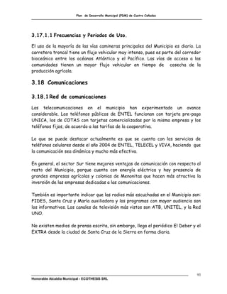 Plan de Desarrollo Municipal (PDM) de Cuatro Cañadas




3.17.1.1 Frecuencias y Periodos de Uso.

El uso de la mayoría de las vías camineras principales del Municipio es diario. La
carretera troncal tiene un flujo vehicular muy intenso, pues es parte del corredor
bioceánico entre los océanos Atlántico y el Pacífico. Las vías de acceso a las
comunidades tienen un mayor flujo vehicular en tiempo de cosecha de la
producción agrícola.

3.18 Comunicaciones

3.18.1 Red de comunicaciones

Las telecomunicaciones en el municipio han experimentado un avance
considerable. Los teléfonos públicos de ENTEL funcionan con tarjeta pre-pago
UNICA, los de COTAS con tarjetas comercializadas por la misma empresa y los
teléfonos fijos, de acuerdo a las tarifas de la cooperativa.

Lo que se puede destacar actualmente es que se cuenta con los servicios de
teléfonos celulares desde el año 2004 de ENTEL, TELECEL y VIVA, haciendo que
la comunicación sea dinámica y mucho más efectiva.

En general, el sector Sur tiene mejores ventajas de comunicación con respecto al
resto del Municipio, porque cuenta con energía eléctrica y hay presencia de
grandes empresas agrícolas y colonias de Menonitas que hacen más atractiva la
inversión de las empresas dedicadas a las comunicaciones.

También es importante indicar que las radios más escuchadas en el Municipio son:
FIDES, Santa Cruz y María auxiliadora y los programas con mayor audiencia son
los informativos. Los canales de televisión más vistos son ATB, UNITEL, y la Red
UNO.

No existen medios de prensa escrita, sin embargo, llega el periódico El Deber y el
EXTRA desde la ciudad de Santa Cruz de la Sierra en forma diaria.




                                                                                93
Honorable Alcaldía Municipal - ECOTHESIS SRL
 