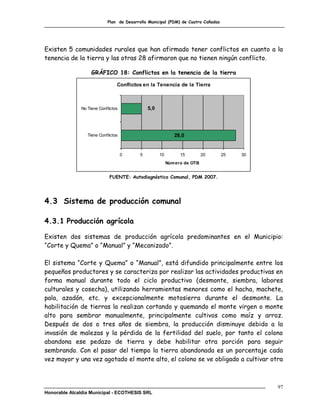 Plan de Desarrollo Municipal (PDM) de Cuatro Cañadas




Existen 5 comunidades rurales que han afirmado tener conflictos en cuanto a la
tenencia de la tierra y las otras 28 afirmaron que no tienen ningún conflicto.

                    GRÁFICO 18: Conflictos en la tenencia de la tierra

                                 Conflictos en la Tenencia de la Tierra



               No Tiene Conflictos             5,0




                  Tiene Conflictos                           28,0


                                     0     5         10         15         20      25   30
                                                          Núm ero de OTB


                             FUENTE: Autodiagnóstico Comunal, PDM 2007.




4.3 Sistema de producción comunal

4.3.1 Producción agrícola

Existen dos sistemas de producción agrícola predominantes en el Municipio:
“Corte y Quema” o “Manual” y “Mecanizado”.

El sistema “Corte y Quema” o “Manual”, está difundido principalmente entre los
pequeños productores y se caracteriza por realizar las actividades productivas en
forma manual durante todo el ciclo productivo (desmonte, siembra, labores
culturales y cosecha), utilizando herramientas menores como el hacha, machete,
pala, azadón, etc. y excepcionalmente motosierra durante el desmonte. La
habilitación de tierras la realizan cortando y quemando el monte virgen o monte
alto para sembrar manualmente, principalmente cultivos como maíz y arroz.
Después de dos o tres años de siembra, la producción disminuye debido a la
invasión de malezas y la pérdida de la fertilidad del suelo, por tanto el colono
abandona ese pedazo de tierra y debe habilitar otra porción para seguir
sembrando. Con el pasar del tiempo la tierra abandonada es un porcentaje cada
vez mayor y una vez agotado el monte alto, el colono se ve obligado a cultivar otra



                                                                                             97
Honorable Alcaldía Municipal - ECOTHESIS SRL
 