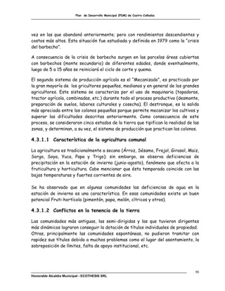 Plan de Desarrollo Municipal (PDM) de Cuatro Cañadas




vez en las que abandonó anteriormente; pero con rendimientos descendientes y
costos más altos. Esta situación fue estudiada y definida en 1979 como la “crisis
del barbecho”.

A consecuencia de la crisis de barbecho surgen en las parcelas áreas cubiertas
con barbechos (monte secundario) de diferentes edades, donde eventualmente,
luego de 5 a 15 años se reiniciará el ciclo de corte y quema.

El segundo sistema de producción agrícola es el “Mecanizado”, es practicado por
la gran mayoría de los gricultores pequeños, medianos y en general de los grandes
agricultores. Este sistema se caracteriza por el uso de maquinaria (topadoras,
tractor agrícola, combinadas, etc.) durante todo el proceso productivo (desmonte,
preparación de suelos, labores culturales y cosecha). El destronque, es la salida
más apreciada entre los colonos pequeños porque permite mecanizar los cultivos y
superar las dificultades descritas anteriormente. Como consecuencia de este
proceso, se consideraron cinco estados de la tierra que tipifican la realidad de las
zonas, y determinan, a su vez, el sistema de producción que practican los colonos.

4.3.1.1 Característica de la agricultura comunal

La agricultura es tradicionalmente a secano (Árroz, Sésamo, Frejol, Girasol, Maiz,
Sorgo, Soya, Yuca, Papa y Trigo); sin embargo, se observa deficiencias de
precipitación en la estación de invierno (junio-agosto), fenómeno que afecta a la
fruticultura y horticultura. Cabe mencionar que ésta temporada coincide con las
bajas temperaturas y fuertes corrientes de aire.

Se ha observado que en algunas comunidades las deficiencias de agua en la
estación de invierno es una característica. En esas comunidades existe un buen
potencial Fruti-hortícola (pimentón, papa, melón, cítricos y otros).

4.3.1.2 Conflictos en la tenencia de la tierra

Las comunidades más antiguas, las semi-dirigidas y las que tuvieron dirigentes
más dinámicos lograron conseguir la dotación de títulos individuales de propiedad.
Otras, principalmente las comunidades espontáneas, no pudieron tramitar con
rapidez sus títulos debido a muchos problemas como el lugar del asentamiento, la
sobreposición de límites, falta de apoyo institucional, etc.




                                                                                  98
Honorable Alcaldía Municipal - ECOTHESIS SRL
 