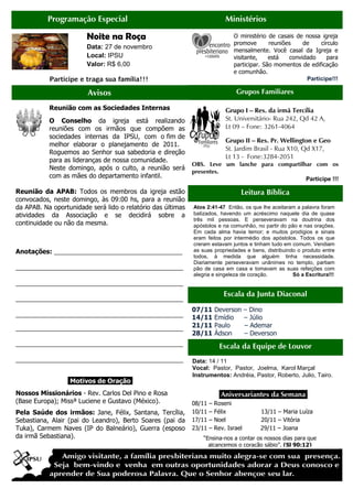 Avisos
Programação Especial
Noite na R
Data: 27 de novembro
Local: IPSU
Valor: R$ 6,00
Participe e traga sua família
Reunião com as Sociedades Internas
O Conselho da igreja
reuniões com os irmãos
sociedades internas da IPSU,
melhor elaborar o planejamento
Roguemos ao Senhor sua sabedoria e
para as lideranças de nossa
Neste domingo, após o culto
com as mães do departamento infantil
Reunião da APAB: Todos os membros da igreja estão
convocados, neste domingo, às 09:00 hs
da APAB. Na oportunidade será lido o relatório das últimas
atividades da Associação e se decidirá sobre a
continuidade ou não da mesma.
Anotações: ____________________________________
_______________________________________________
_______________________________________________
_______________________________________________
_______________________________________________
_______________________________________________
_______________________________________________
_______________________________________________
.Motivos de Oração
Nossos Missionários - Rev. Carlos Del
(Base Europa); Missª Luciene e Gustavo
Pela Saúde dos irmãos: Jane, Félix,
Sebastiana, Alair (pai do Leandro), Berto Soares (pai da
Tuka), Carmem Naves (IP do Balneário), Guerra (esposo
da irmã Sebastiana).
Ministérios
Roça
27 de novembro
R$ 6,00
Participe e traga sua família!!!
Grupos Familiares
Grupo I – Res. da i
St. Universitário
Lt 09 – Fone: 3261
Grupo II –
St. Jardim Brasil
Lt 13 - Fone:3284
OBS. Leve um lanche para compartilhar com os
presentes.
O ministério de casais de nossa igreja
promove reuniões de círculo
mensalmente
visitante,
participar. São momentos de edificação
e comunhão.
Reunião com as Sociedades Internas
igreja está realizando
irmãos que compõem as
IPSU, com o fim de
planejamento de 2011.
Roguemos ao Senhor sua sabedoria e direção
para as lideranças de nossa comunidade.
Neste domingo, após o culto, a reunião será
tamento infantil.
Todos os membros da igreja estão
às 09:00 hs, para a reunião
. Na oportunidade será lido o relatório das últimas
atividades da Associação e se decidirá sobre a
____________________________________
_______________________________________________
_______________________________________________
_______________________________________________
_______________________________________________
_______________________________________________
_______________________________________________
_______________________________________________
Motivos de Oração.
Rev. Carlos Del Pino e Rosa
e Gustavo (México).
Félix, Santana, Tercília,
Alair (pai do Leandro), Berto Soares (pai da
Carmem Naves (IP do Balneário), Guerra (esposo
.Aniversariantes da
08/11 – Roseni
10/11 – Félix
17/11 – Noel 20/11
23/11 – Rev. Israel
“Ensina-nos a contar os nossos dias para que
alcancemos o coração sábio”.
Leitura Bíblica
Atos 2:41-47 Então, os que lhe aceitaram a palavra f
batizados, havendo um acréscimo naquele dia de quase
três mil pessoas. E perseveravam na doutrina dos
apóstolos e na comunhão, no partir do pão e nas orações.
Em cada alma havia temor; e muitos prodígios e sinais
eram feitos por intermédio dos apóstol
creram estavam juntos e tinham tudo em comum.
as suas propriedades e bens, distribuindo o produto entre
todos, à medida que alguém tinha necessidade.
Diariamente perseveravam unânimes no templo, partiam
pão de casa em casa e tomava
alegria e singeleza de coração
Escala da Junta Diaconal
07/11 Deverson – Dino
14/11 Emídio – Júlio
21/11 Paulo – Ademar
28/11 Ádson – Deverson
Escala da Equipe de Louvo
Data: 14 / 11
Vocal: Pastor, Pastor,
Instrumentos: Andréia,
Ministérios
Grupos Familiares
Res. da irmã Tercília
St. Universitário- Rua 242, Qd 42 A,
Fone: 3261-4064
Res. Pr. Wellington e Geo
St. Jardim Brasil - Rua X10, Qd X17,
Fone:3284-2051
OBS. Leve um lanche para compartilhar com os
Participe !!!
O ministério de casais de nossa igreja
promove reuniões de círculo
mensalmente. Você casal da Igreja e
visitante, está convidado para
participar. São momentos de edificação
e comunhão.
Participe!!!
Aniversariantes da Semana.
13/11 – Maria Luíza
Noel 20/11 – Vitória
29/11 – Joana
nos a contar os nossos dias para que
alcancemos o coração sábio”. (Sl 90:12)
Leitura Bíblica
Então, os que lhe aceitaram a palavra foram
batizados, havendo um acréscimo naquele dia de quase
E perseveravam na doutrina dos
apóstolos e na comunhão, no partir do pão e nas orações.
Em cada alma havia temor; e muitos prodígios e sinais
eram feitos por intermédio dos apóstolos. Todos os que
creram estavam juntos e tinham tudo em comum. Vendiam
as suas propriedades e bens, distribuindo o produto entre
todos, à medida que alguém tinha necessidade.
Diariamente perseveravam unânimes no templo, partiam
pão de casa em casa e tomavam as suas refeições com
alegria e singeleza de coração. Só a Escritura!!!
Escala da Junta Diaconal
Dino
Júlio
Ademar
Deverson
Escala da Equipe de Louvor
Joelma, Karol Marçal
, Pastor, Roberto, Julio, Tairo.
 
