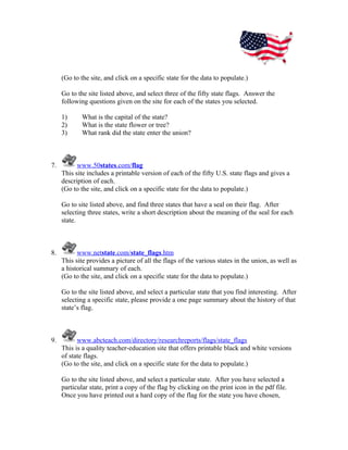 (Go to the site, and click on a specific state for the data to populate.)

     Go to the site listed above, and select three of the fifty state flags. Answer the
     following questions given on the site for each of the states you selected.

     1)      What is the capital of the state?
     2)      What is the state flower or tree?
     3)      What rank did the state enter the union?



7.         www.50states.com/flag
     This site includes a printable version of each of the fifty U.S. state flags and gives a
     description of each.
     (Go to the site, and click on a specific state for the data to populate.)

     Go to site listed above, and find three states that have a seal on their flag. After
     selecting three states, write a short description about the meaning of the seal for each
     state.



8.         www.netstate.com/state_flags.htm
     This site provides a picture of all the flags of the various states in the union, as well as
     a historical summary of each.
     (Go to the site, and click on a specific state for the data to populate.)

     Go to the site listed above, and select a particular state that you find interesting. After
     selecting a specific state, please provide a one page summary about the history of that
     state’s flag.



9.         www.abcteach.com/directory/researchreports/flags/state_flags
     This is a quality teacher-education site that offers printable black and white versions
     of state flags.
     (Go to the site, and click on a specific state for the data to populate.)

     Go to the site listed above, and select a particular state. After you have selected a
     particular state, print a copy of the flag by clicking on the print icon in the pdf file.
     Once you have printed out a hard copy of the flag for the state you have chosen,
 