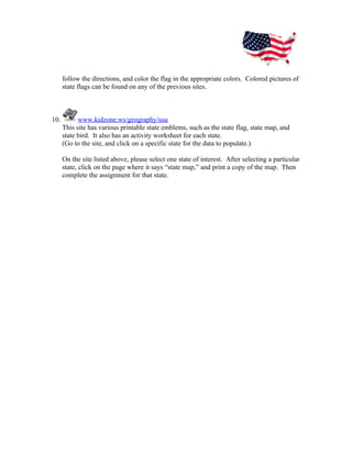 follow the directions, and color the flag in the appropriate colors. Colored pictures of
      state flags can be found on any of the previous sites.



10.         www.kidzone.ws/geography/usa
      This site has various printable state emblems, such as the state flag, state map, and
      state bird. It also has an activity worksheet for each state.
      (Go to the site, and click on a specific state for the data to populate.)

      On the site listed above, please select one state of interest. After selecting a particular
      state, click on the page where it says “state map,” and print a copy of the map. Then
      complete the assignment for that state.
 