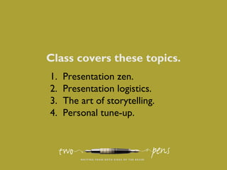 Class covers these topics.
1. Presentation zen.
2. Presentation logistics.
3. The art of storytelling.
4. Personal tune-up.
 