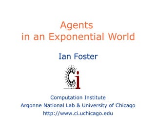 Agents  in an Exponential World Ian Foster Computation Institute Argonne National Lab & University of Chicago http://www.ci.uchicago.edu 