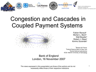 Congestion and Cascades in Coupled Payment Systems   Fabien Renault 1   Morten L. Bech 2   Walt Beyeler 3 Robert J. Glass 3 Kimmo Soram ä ki 4 1 Banque de France   2 Federal Reserve Bank of New York 3 Sandia National Laboratories 4 ECB ,  Helsinki University of Technology www.soramaki.net Bank of England London, 16 November 2007 The views expressed in this presentation are those of the authors and do not necessarily reflect those of their respective institutions 
