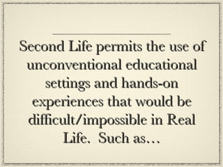 Second Life permits the use of unconventional educational settings and hands-on experiences that would be difficult/impossible in Real Life.  Such as… 