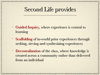 Second Life provides Guided Inquiry,  where experience is central to learning  Scaffolding  of in-world prior experiences through seeking, sieving and synthesizing experiences Decentralization  of the class, where knowledge is created across a community rather than delivered from an individual 