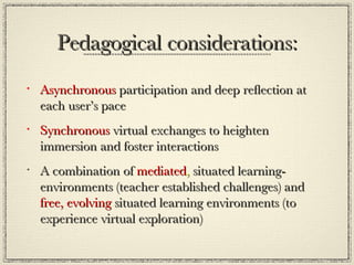 Pedagogical considerations: Asynchronous  participation and deep reflection at each user’s pace Synchronous  virtual exchanges to heighten immersion and foster interactions A combination of  mediated ,  situated learning-environments (teacher established challenges) and  free,   evolving  situated learning environments (to experience virtual exploration) 