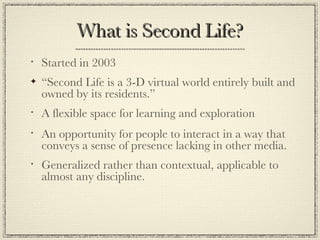 What is Second Life? Started in 2003 “ Second Life is a 3-D virtual world entirely built and owned by its residents.” A flexible space for learning and exploration An opportunity for people to interact in a way that conveys a sense of presence lacking in other media. Generalized rather than contextual, applicable to almost any discipline. 