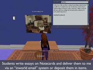 Students write essays on Notecards and deliver them to me via an “inworld email” system or deposit them in items.  