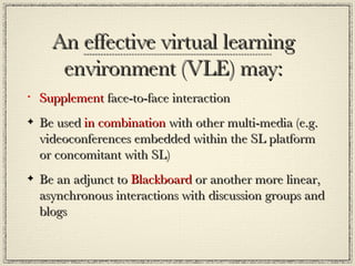 An effective virtual learning environment (VLE) may: Supplement  face-to-face interaction  Be used  in combination  with other multi-media (e.g. videoconferences embedded within the SL platform or concomitant with SL) Be an adjunct to  Blackboard  or another more linear, asynchronous interactions with discussion groups and blogs  
