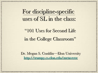 For discipline-specific  uses of SL in the class: “ 101 Uses for Second Life  in the College Classroom”  Dr. Megan S. Conklin—Elon University http://trumpy.cs.elon.edu/metaverse 