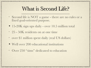 What is Second Life? Second life is NOT a game - there are no rules or a fixed goal-oriented purpose. 15-20K sign ups daily - over 10.5 million total 25 - 50K residents on at one time  over $1 million spent daily (real US dollars) Well over 200 educational institutions Over 250 “sims” dedicated to education 