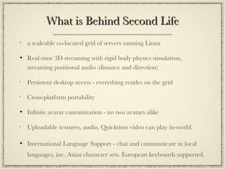 What is Behind Second Life a scaleable co-located grid of servers running Linux  Real-time 3D streaming with rigid body physics simulation, streaming positional audio (distance and direction) Persistent desktop access - everything resides on the grid Cross-platform portability Infinite avatar customization - no two avatars alike Uploadable textures, audio, Quicktime video can play in-world. International Language Support - chat and communicate in local languages, inc. Asian character sets. European keyboards supported. 