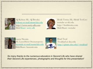 So many thanks to the numerous educators in Second Life who have shared their Second Life experiences, photographs and thoughts for this presentation! AJ Kelton (SL: AJ Brooks) keltona at mail.montclair.edu http://www.sorry-afk.com Slid eShare: sorry.afk Laura Nicosia (SL: LauraMaria Onomatopoeia) nicosiala at mail.montclair.edu SlideShare: lauranicosia Heidi Trotta (SL: Heidi TeeCee) trottahe at shi.edu http://heiditrotta.com SlideShare: trottahe Riad Twal Twaltiad at shu.edu http://pirate.shu.edu/~twalriad 