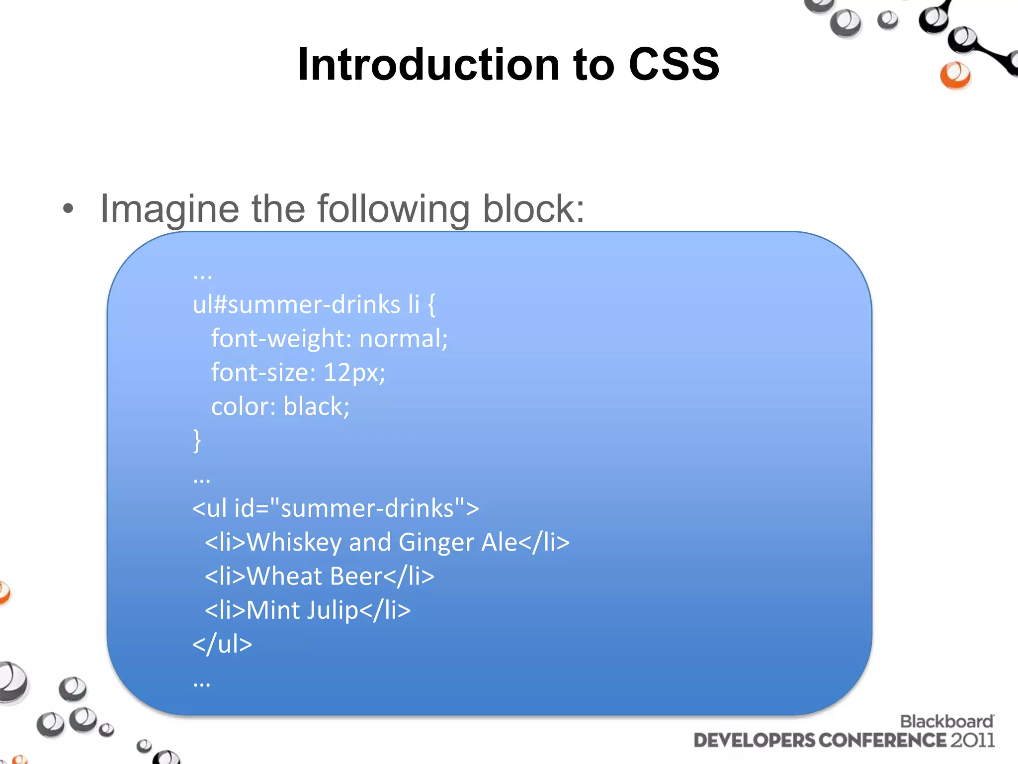Introduction to CSS • Imagine the following block: ... ul#summer-drinks li { font-weight: normal; font-size: 12px; color: black; } … <ul id="summer-drinks"> <li>Whiskey and Ginger Ale</li> <li>Wheat Beer</li> <li>Mint Julip</li> </ul> … 
