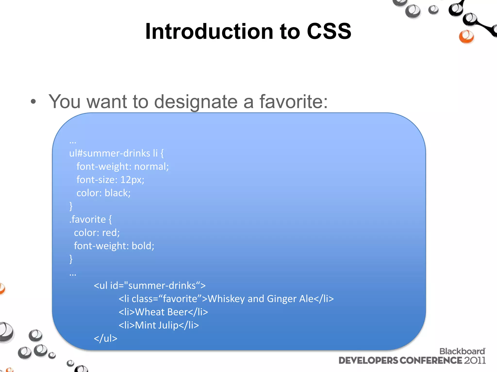 Introduction to CSS • You want to designate a favorite: … ul#summer-drinks li { font-weight: normal; font-size: 12px; color: black; } .favorite { color: red; font-weight: bold; } … <ul id="summer-drinks“> <li class=“favorite”>Whiskey and Ginger Ale</li> <li>Wheat Beer</li> <li>Mint Julip</li> </ul> 
