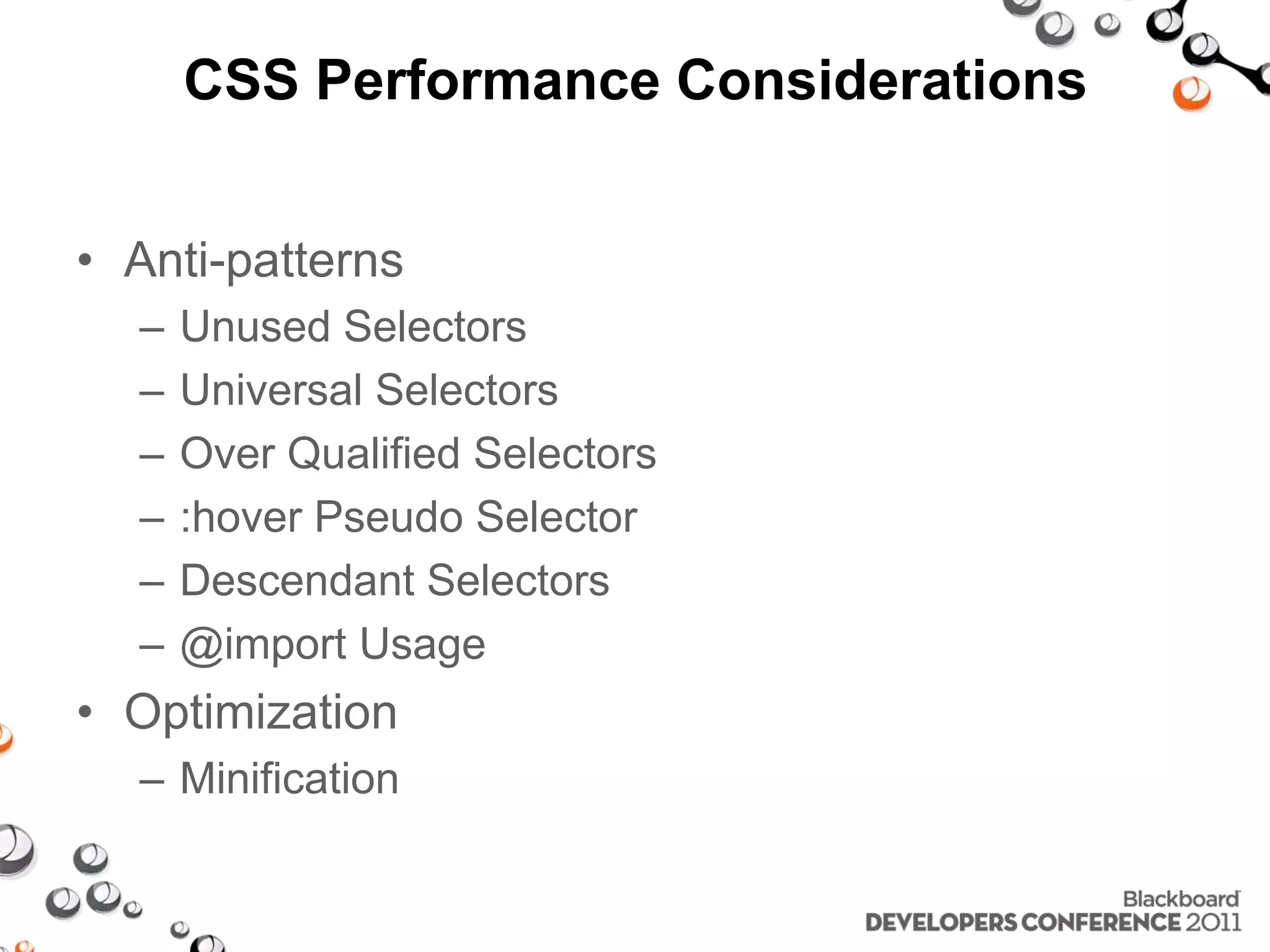 CSS Performance Considerations • Anti-patterns – Unused Selectors – Universal Selectors – Over Qualified Selectors – :hover Pseudo Selector – Descendant Selectors – @import Usage • Optimization – Minification 
