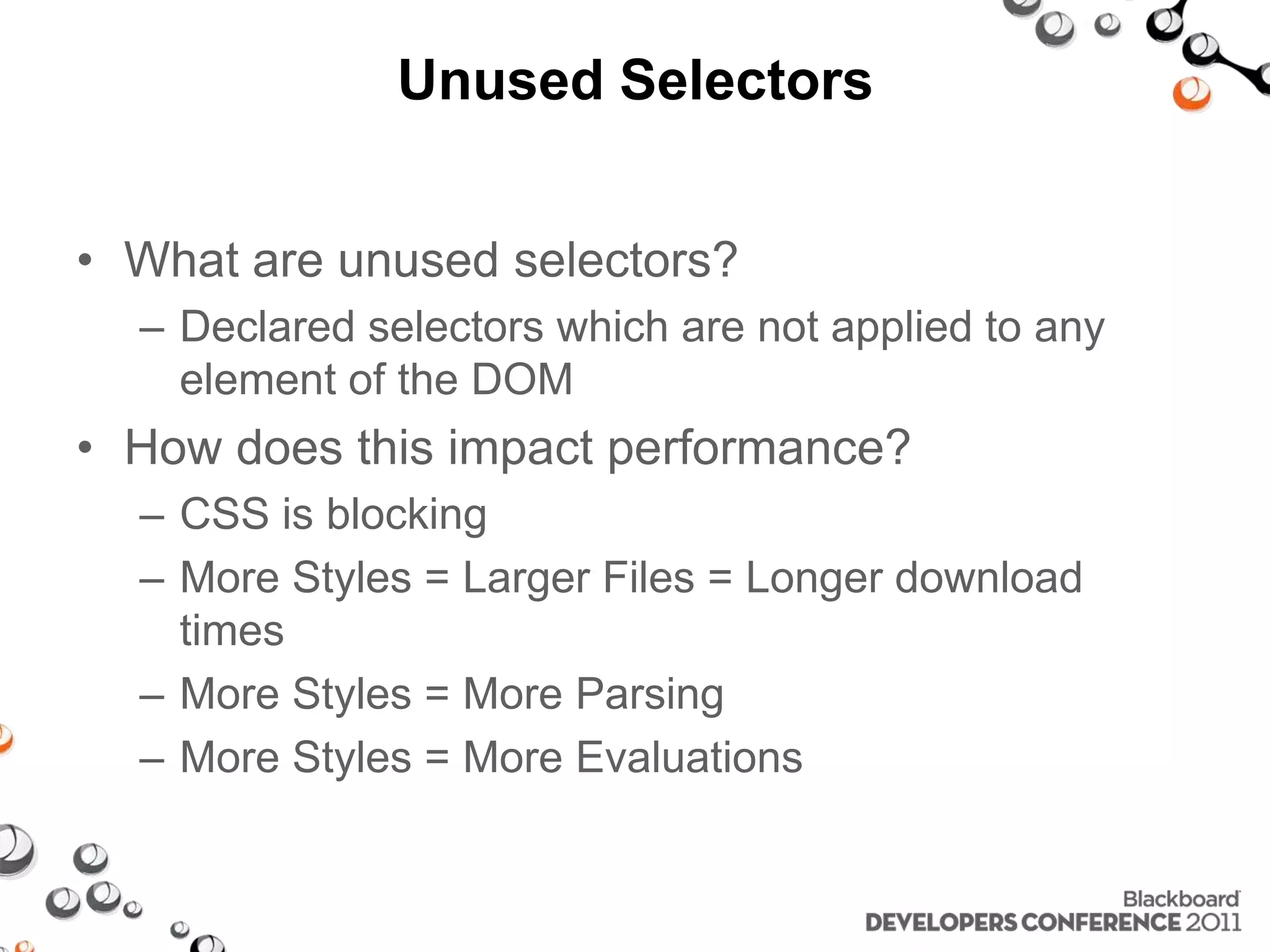 Unused Selectors • What are unused selectors? – Declared selectors which are not applied to any element of the DOM • How does this impact performance? – CSS is blocking – More Styles = Larger Files = Longer download times – More Styles = More Parsing – More Styles = More Evaluations 
