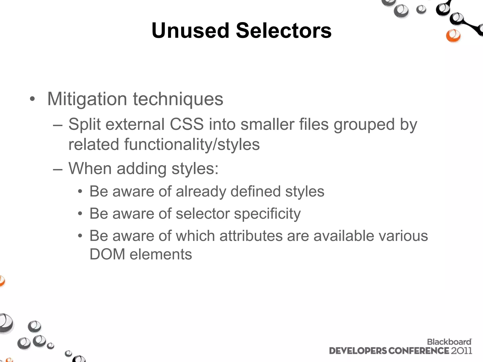 Unused Selectors • Mitigation techniques – Split external CSS into smaller files grouped by related functionality/styles – When adding styles: • Be aware of already defined styles • Be aware of selector specificity • Be aware of which attributes are available various DOM elements 