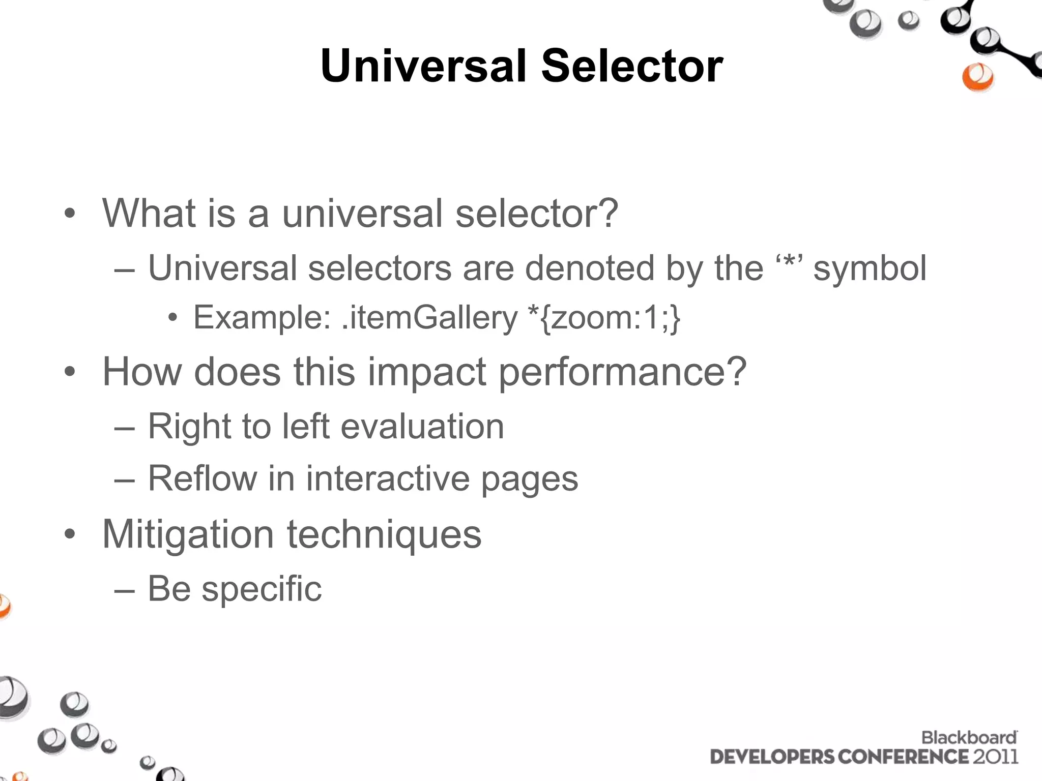 Universal Selector • What is a universal selector? – Universal selectors are denoted by the ‘*’ symbol • Example: .itemGallery *{zoom:1;} • How does this impact performance? – Right to left evaluation – Reflow in interactive pages • Mitigation techniques – Be specific 