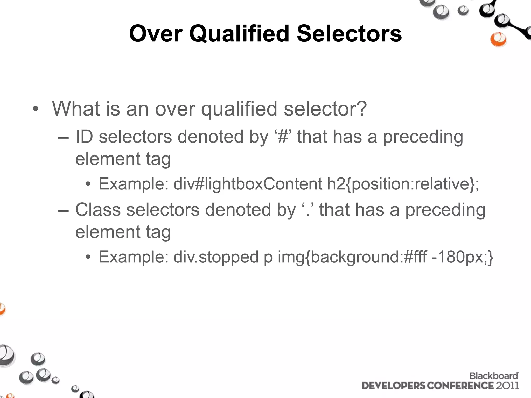 Over Qualified Selectors • What is an over qualified selector? – ID selectors denoted by ‘#’ that has a preceding element tag • Example: div#lightboxContent h2{position:relative}; – Class selectors denoted by ‘.’ that has a preceding element tag • Example: div.stopped p img{background:#fff -180px;} 