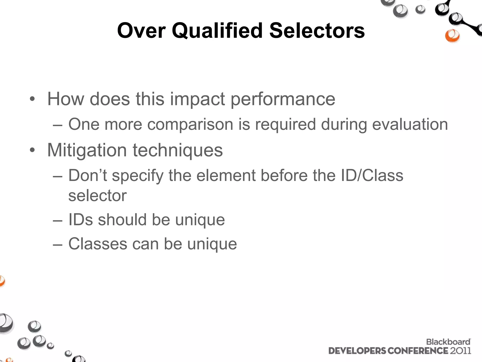 Over Qualified Selectors • How does this impact performance – One more comparison is required during evaluation • Mitigation techniques – Don’t specify the element before the ID/Class selector – IDs should be unique – Classes can be unique 