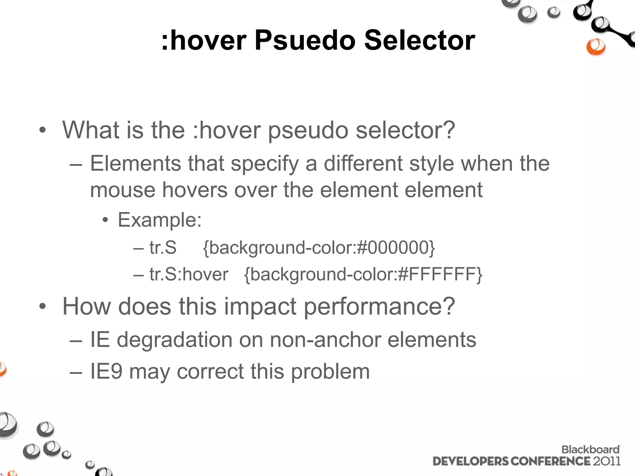 :hover Psuedo Selector • What is the :hover pseudo selector? – Elements that specify a different style when the mouse hovers over the element element • Example: – tr.S {background-color:#000000} – tr.S:hover {background-color:#FFFFFF} • How does this impact performance? – IE degradation on non-anchor elements – IE9 may correct this problem 