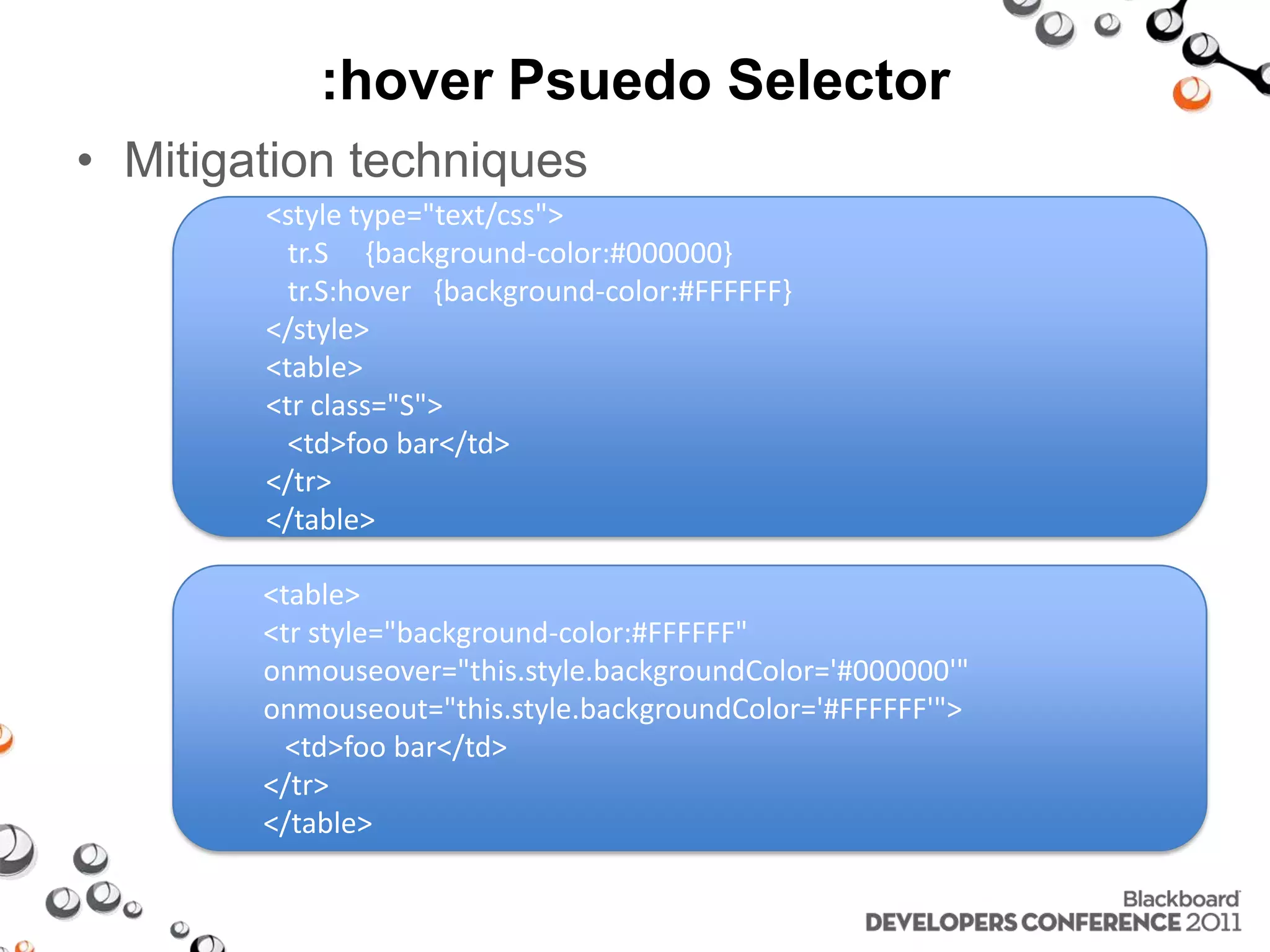 :hover Psuedo Selector • Mitigation techniques <style type="text/css"> tr.S {background-color:#000000} tr.S:hover {background-color:#FFFFFF} </style> <table> <tr class="S"> <td>foo bar</td> </tr> </table> <table> <tr style="background-color:#FFFFFF" onmouseover="this.style.backgroundColor='#000000'" onmouseout="this.style.backgroundColor='#FFFFFF'"> <td>foo bar</td> </tr> </table> 