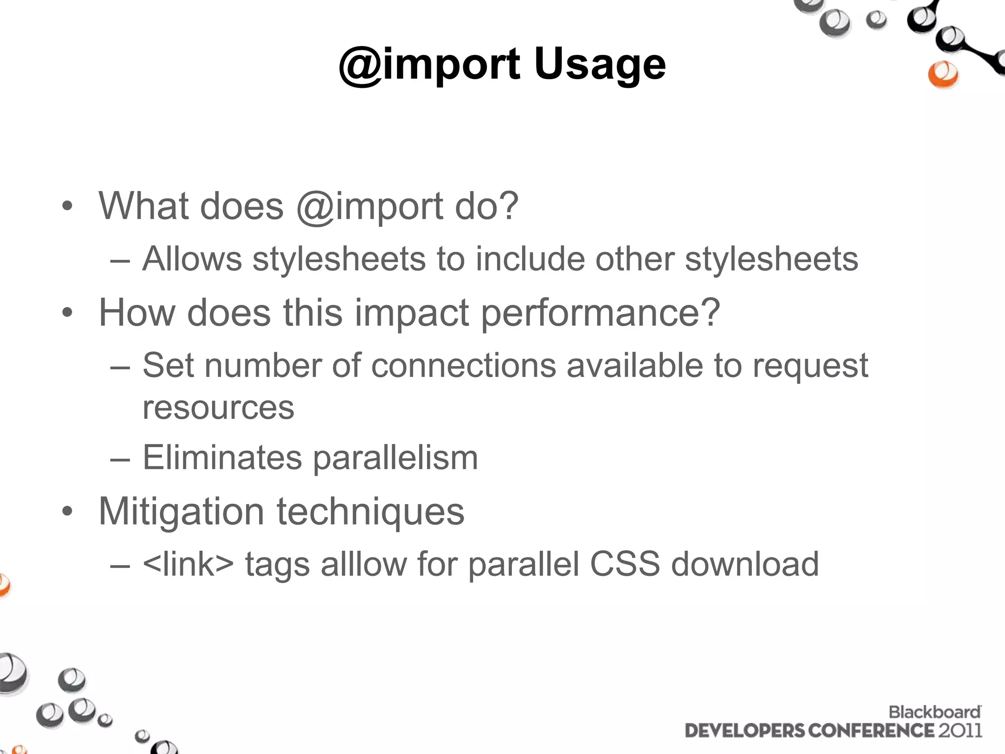 @import Usage • What does @import do? – Allows stylesheets to include other stylesheets • How does this impact performance? – Set number of connections available to request resources – Eliminates parallelism • Mitigation techniques – <link> tags alllow for parallel CSS download 
