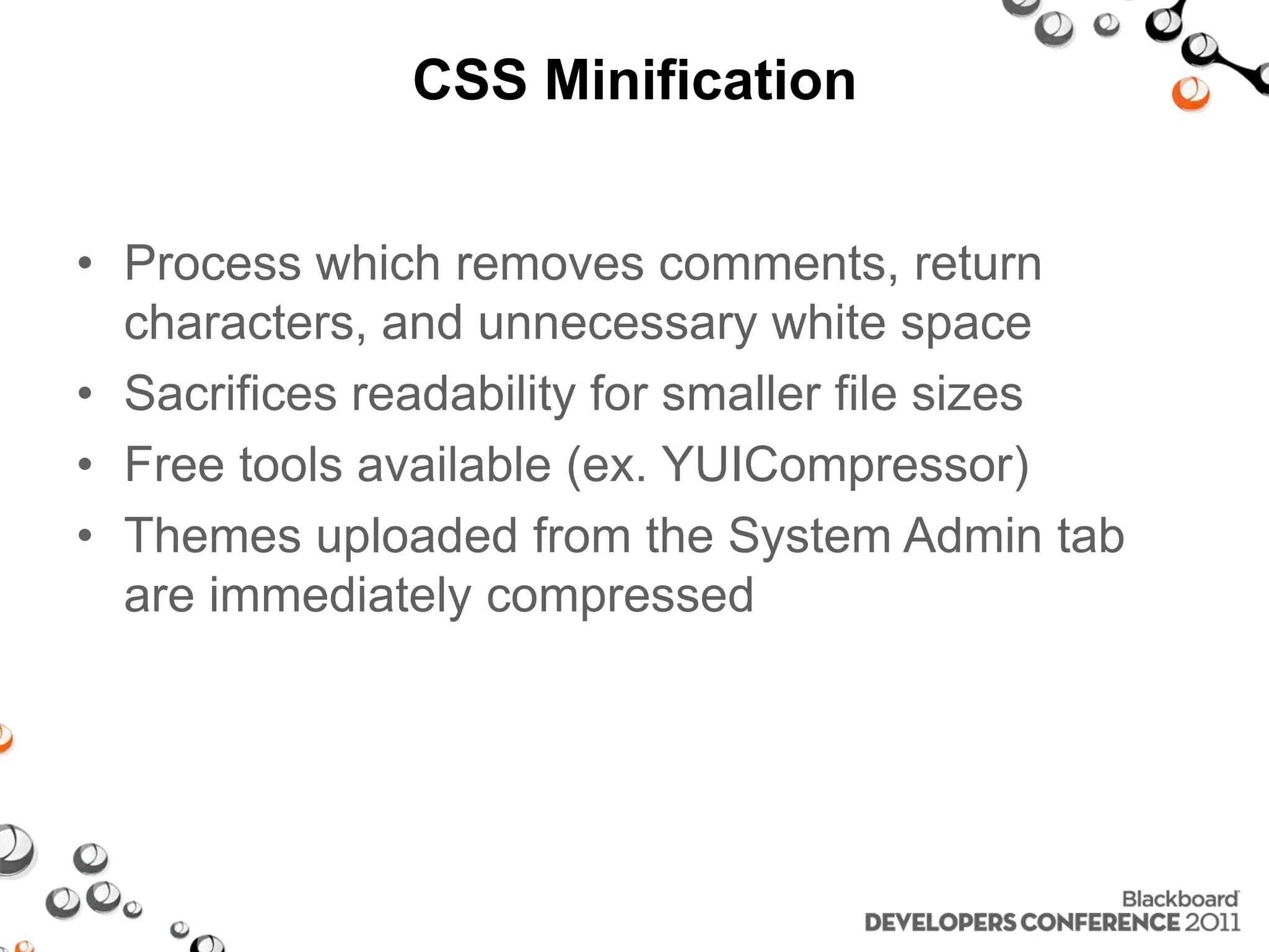 CSS Minification • Process which removes comments, return characters, and unnecessary white space • Sacrifices readability for smaller file sizes • Free tools available (ex. YUICompressor) • Themes uploaded from the System Admin tab are immediately compressed 