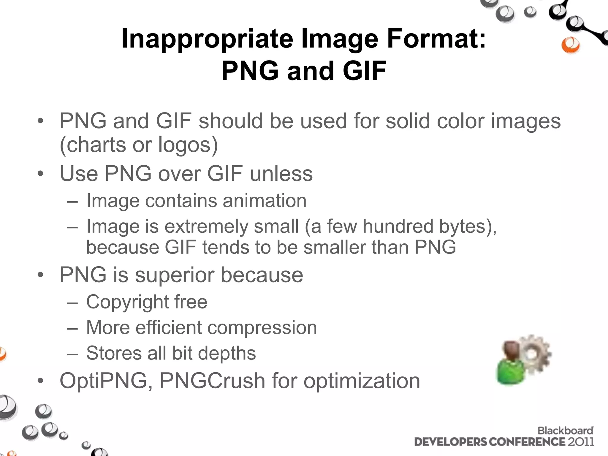 Inappropriate Image Format: PNG and GIF • PNG and GIF should be used for solid color images (charts or logos) • Use PNG over GIF unless – Image contains animation – Image is extremely small (a few hundred bytes), because GIF tends to be smaller than PNG • PNG is superior because – Copyright free – More efficient compression – Stores all bit depths • OptiPNG, PNGCrush for optimization 