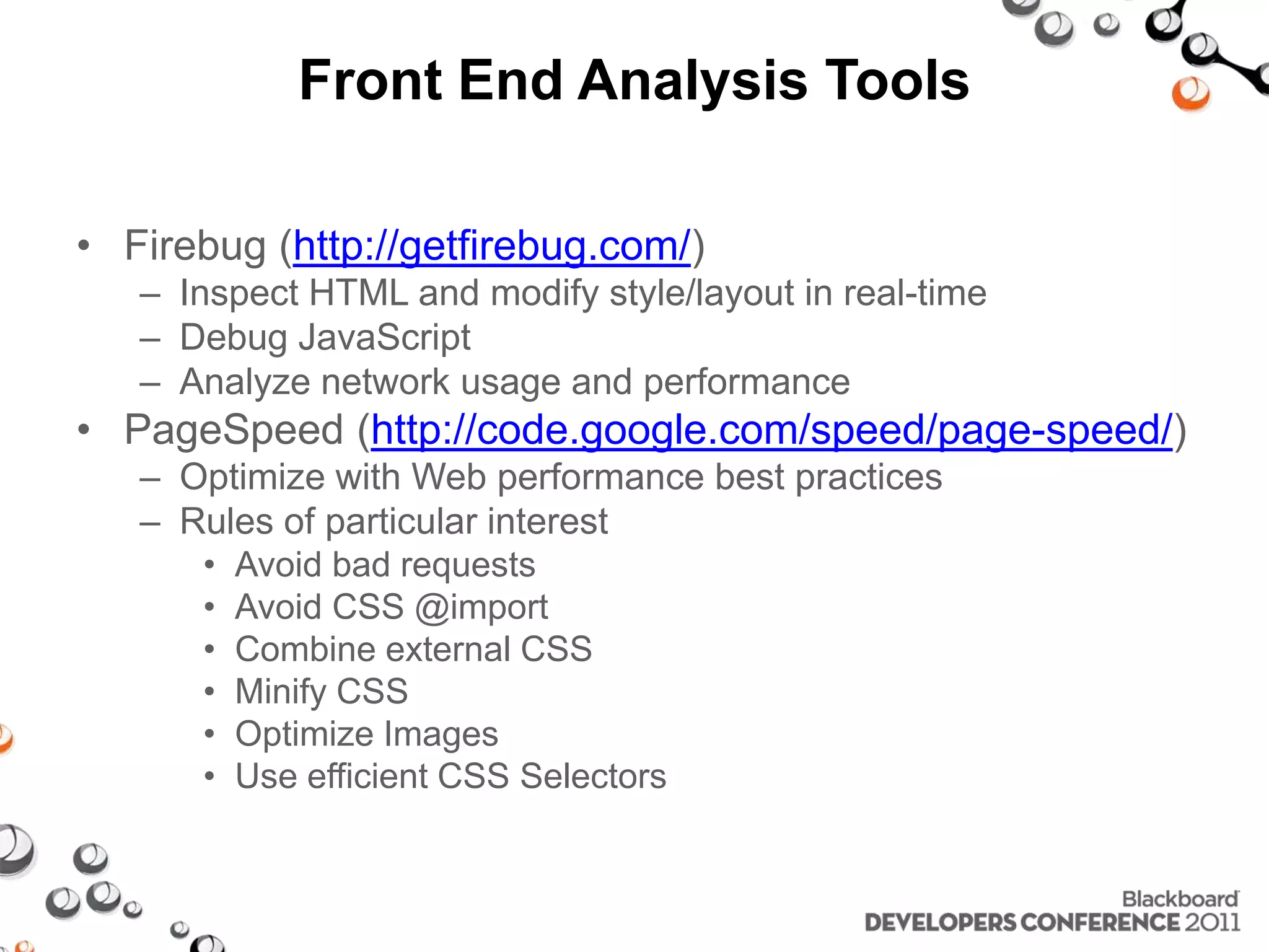 Front End Analysis Tools • Firebug (http://getfirebug.com/) – Inspect HTML and modify style/layout in real-time – Debug JavaScript – Analyze network usage and performance • PageSpeed (http://code.google.com/speed/page-speed/) – Optimize with Web performance best practices – Rules of particular interest • Avoid bad requests • Avoid CSS @import • Combine external CSS • Minify CSS • Optimize Images • Use efficient CSS Selectors 