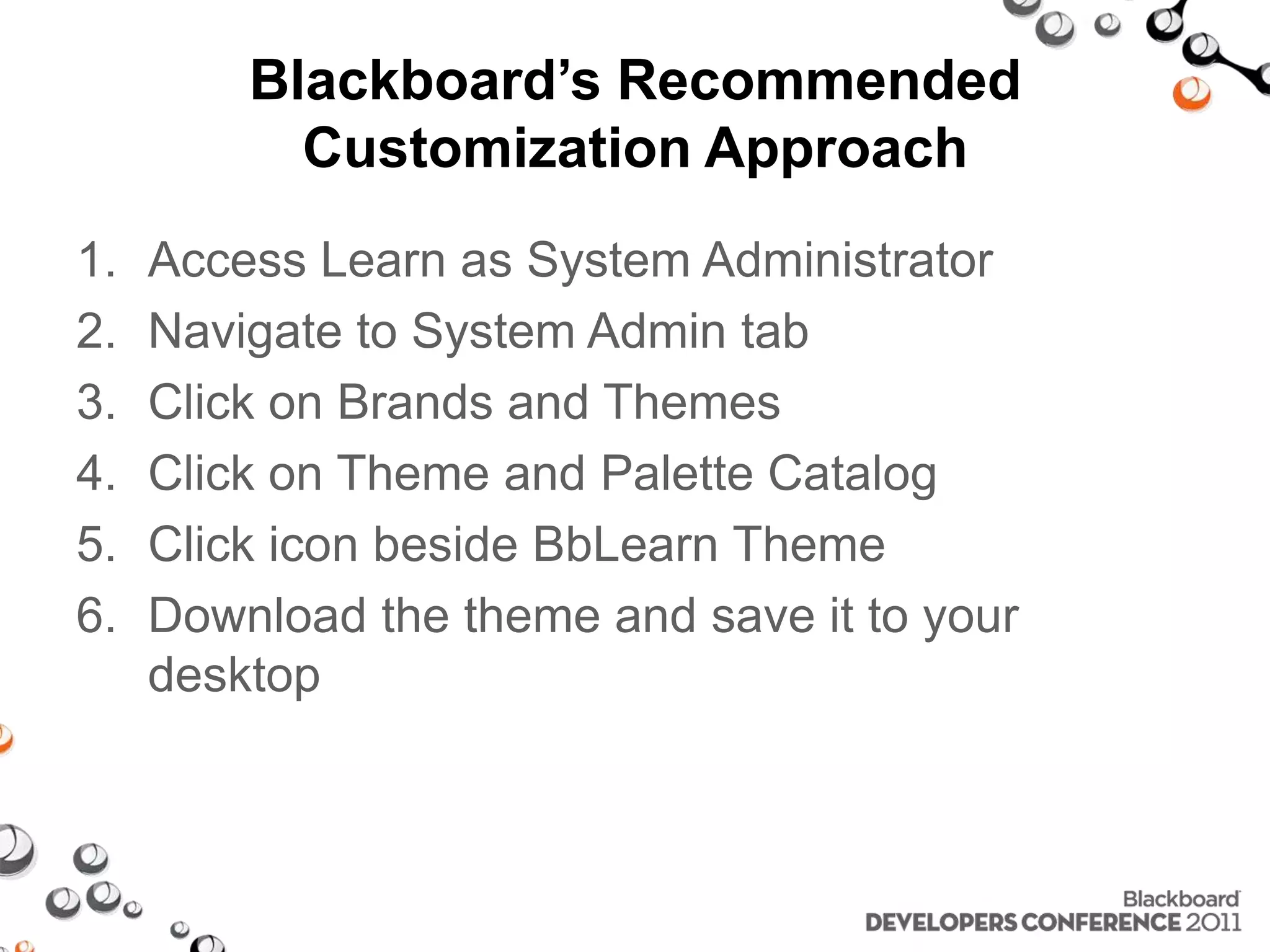 Blackboard’s Recommended Customization Approach 1. Access Learn as System Administrator 2. Navigate to System Admin tab 3. Click on Brands and Themes 4. Click on Theme and Palette Catalog 5. Click icon beside BbLearn Theme 6. Download the theme and save it to your desktop 