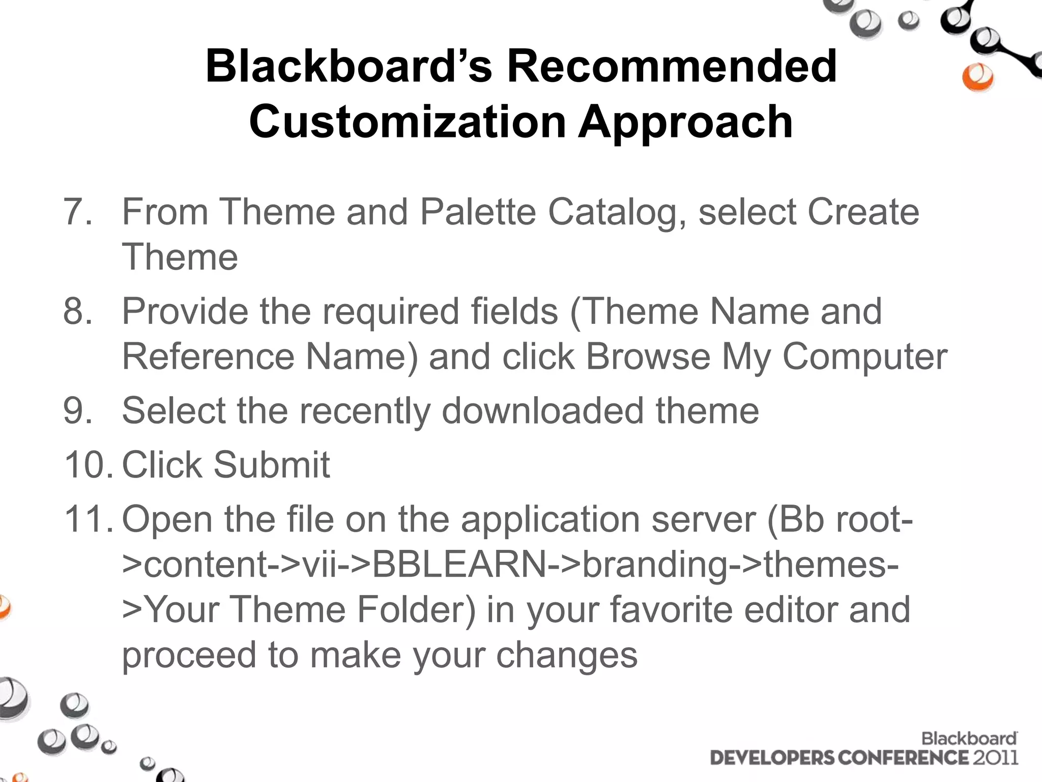 Blackboard’s Recommended Customization Approach 7. From Theme and Palette Catalog, select Create Theme 8. Provide the required fields (Theme Name and Reference Name) and click Browse My Computer 9. Select the recently downloaded theme 10. Click Submit 11. Open the file on the application server (Bb root- >content->vii->BBLEARN->branding->themes- >Your Theme Folder) in your favorite editor and proceed to make your changes 