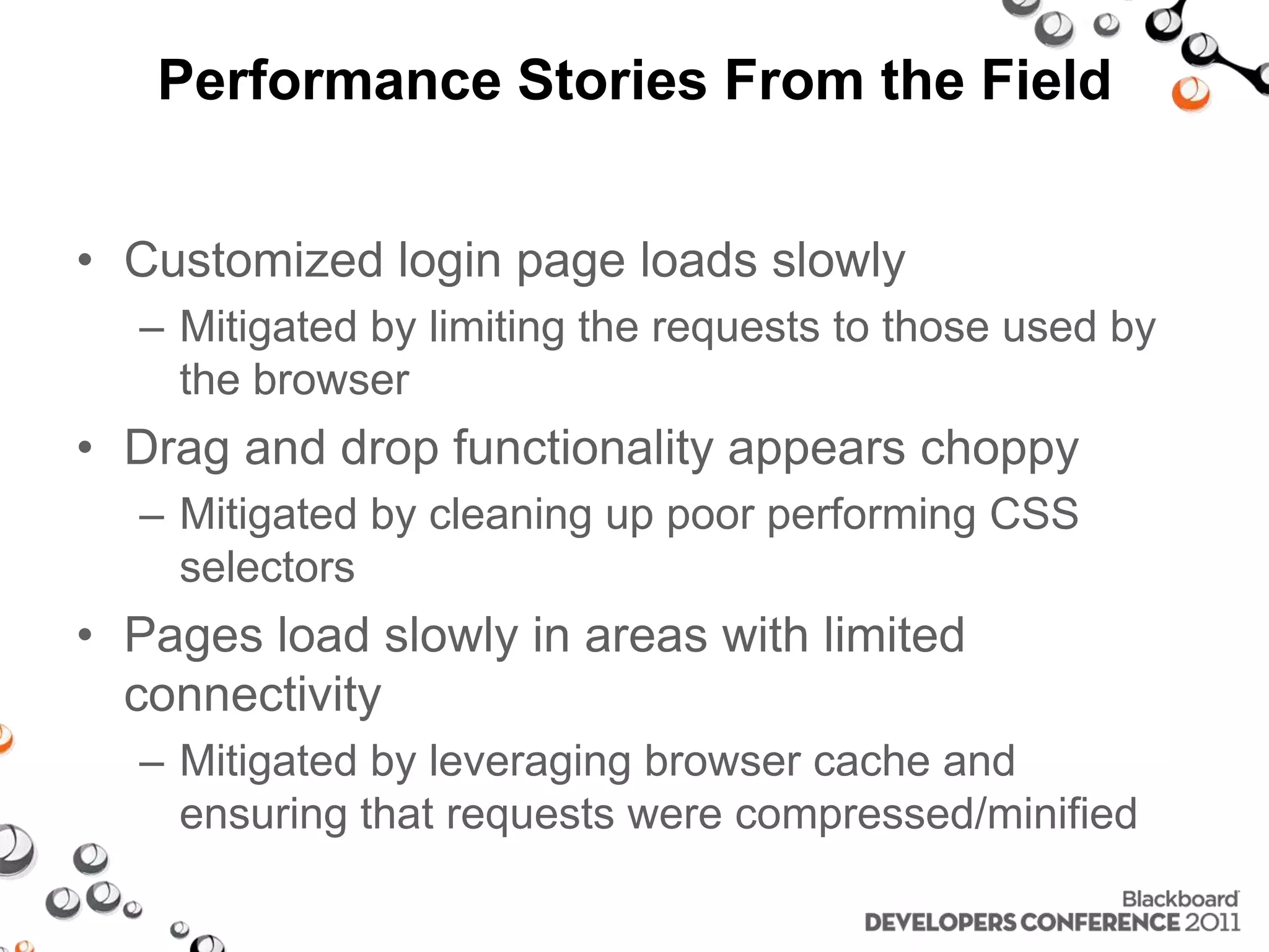 Performance Stories From the Field • Customized login page loads slowly – Mitigated by limiting the requests to those used by the browser • Drag and drop functionality appears choppy – Mitigated by cleaning up poor performing CSS selectors • Pages load slowly in areas with limited connectivity – Mitigated by leveraging browser cache and ensuring that requests were compressed/minified 