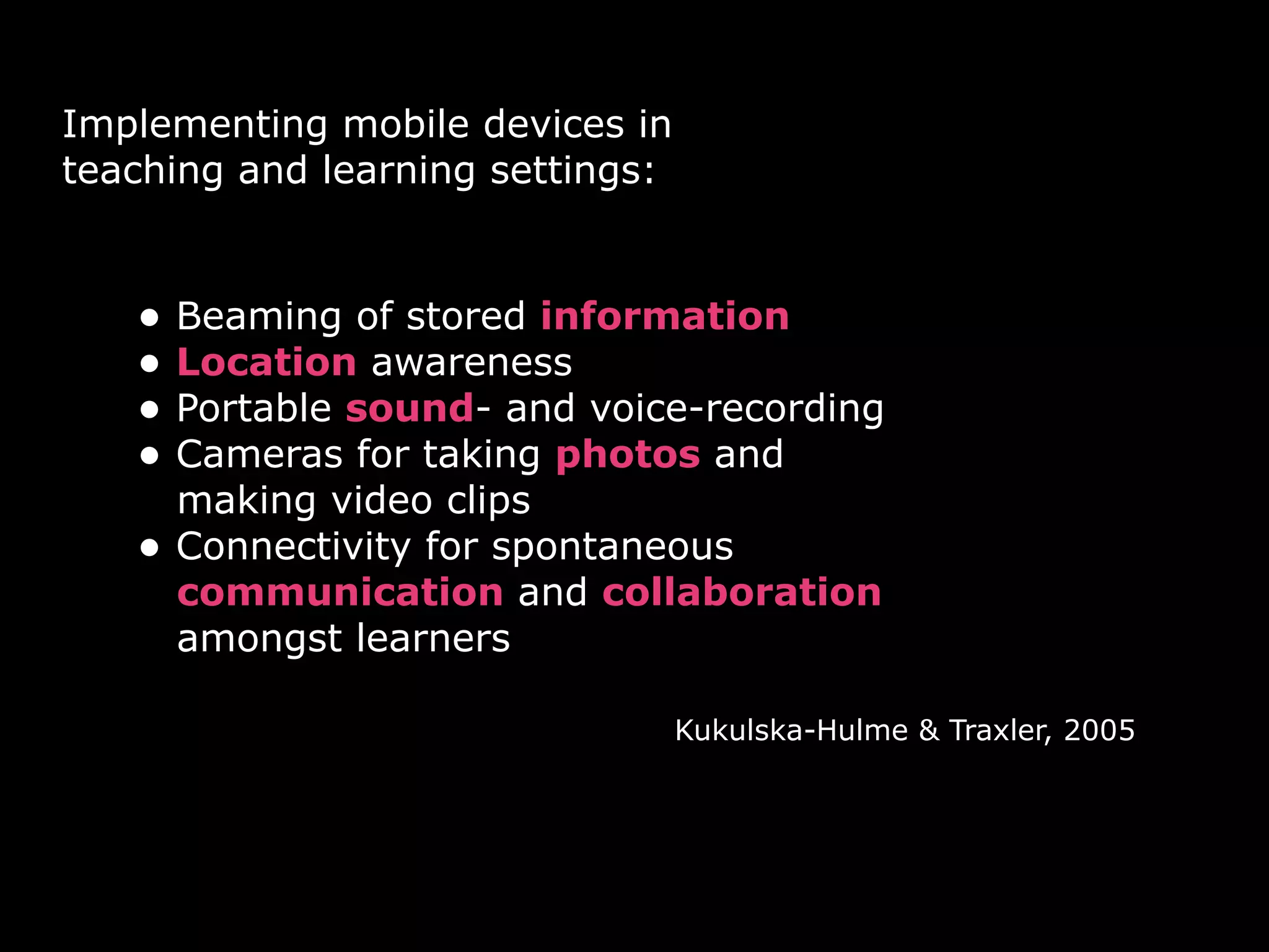 Implementing mobile devices in
teaching and learning settings:


   • Beaming of stored information
   • Location awareness
   • Portable sound- and voice-recording
   • Cameras for taking photos and
       making video clips
   •   Connectivity for spontaneous
       communication and collaboration
       amongst learners

                                  Kukulska-Hulme & Traxler, 2005
 