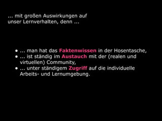 ... mit großen Auswirkungen auf
unser Lernverhalten, denn ...




  • ... man hat das Faktenwissen in der Hosentasche,
  • ... ist ständig im Austauch mit der (realen und
      virtuellen) Community,
  •   ... unter ständigem Zugriff auf die individuelle
      Arbeits- und Lernumgebung.
 