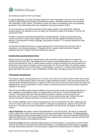 Our divisional outlook for 2012 is as follows:

In Legal & Regulatory, we expect European markets to remain challenging in the near term. Our North
American Legal & Regulatory business is positioned for growth, although transactional revenue streams
have softened in recent months. The division’s results will reflect two disposals of non-core publishing
operations in the Netherlands which were completed in the second quarter of 2012.

In Tax & Accounting, we continue to expect positive organic growth in the second half reflecting
seasonal patterns. As indicated in July, we expect the second-half margin to be broadly in line with the
second half of 2011.

In Health, we expect continued strong demand for Clinical Solutions. Trends in journal advertising
markets are likely to remain weak. Margins should benefit from the ongoing shift towards electronic
products. The acquisition of Health Language, announced on October 17, is currently expected to close
in early 2013.

In Financial & Compliance Services, we expect good growth in Financial Services and Audit, Risk &
Compliance, but continued weakness in Transport Services. Margins reflect investment in global
expansion and lower Transport Services transactional revenues.


Dividend Policy and Anti-dilution Policy

Wolters Kluwer has a progressive dividend policy under which the company expects to increase the
dividend per share each year. Shareholders have the option to elect dividend pay-out in cash or stock. As
per our announcement on July 25, Wolters Kluwer intends to offset the dilution of its stock dividend and
performance share issuance annually via share repurchases. For the full year 2012, the company expects
to repurchase shares for up to €135 million. As of November 6, a total of 7.7 million ordinary shares have
been repurchased this year for a total consideration of €100 million (average purchase price €13.07).


Third-Quarter Developments

Third-quarter organic revenue growth was 1%, overall in line with the first half. Growth in North America and
Asia Pacific has been partially offset by declines in Legal & Regulatory Europe. Total recurring revenues (75%
of group total) maintained momentum, as growth in electronic and services subscriptions more than offset the
ongoing decline in print subscriptions. Trends in books, transactional and other cyclical products weakened
modestly in the quarter.

The third quarter EBITA margin improved slightly and the nine-month margin was broadly stable year-on-
year, supported by Springboard savings, the ongoing shift in business mix, and the favorable effect of
currency. Third-quarter cash flow from operations increased in constant currencies and the cash
conversion ratio improved in the quarter compared to the same period a year ago. Ordinary free cash
flow also increased in constant currencies in the third quarter and for the first nine months.

Our net-debt-to-EBITDA ratio (12 month rolling basis) was 2.8x as of September 30, 2012, improving from
2.9x as of June 30, 2012 and 3.1x at year-end 2011. We expect to approach our target of 2.5x by the end
of this year. This takes into account acquisitions completed in the second half, the largest of which was
FinArch.

Legal & Regulatory saw organic revenue trends deteriorate in the third quarter, due mainly to weakening
trends in loose leafs, books and cyclical products (training, advertising) across Europe. The North American
Legal & Regulatory business saw good organic growth in the third quarter, with Law & Business improving and
Corporate Legal Services (CLS) sustaining good momentum despite lower transaction volumes associated with
M&A, business formation, and trademark activities.

Tax & Accounting improved to positive organic growth in the third quarter, as anticipated. Growth in North
American tax software more than offset continued weakness in tax publishing and bank products. European
revenues showed positive growth in the third quarter, despite the worsened economic conditions. Growth in

Wolters Kluwer 2012 Third-Quarter Trading Update                                Page 2 (4)
 