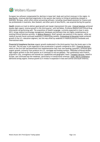 European tax software compensated for declines in loose leaf, book and cyclical revenues in the region. In
Asia Pacific, revenues declined organically in the quarter due mainly to timing of publishing releases in
Australia. Acclipse, which offers online accounting software, including cloud-based solutions for finance and
tax professionals in Australia, New Zealand, and other parts of Asia Pacific, was acquired during the quarter.

Health remains on track to deliver good growth and margin improvement this year. Clinical Solutions achieved
double-digit organic revenue growth in the third quarter, with UpToDate, ProVation Medical and Clinical Drug
Information all performing well. The acquisition of Health Language, currently expected to close in early
2013, brings medical terminology management databases and software that are highly complimentary to
existing Clinical Solutions services. In Medical Research, Ovid’s growth was positive in the quarter, while our
medical journals faced continued weakness in advertising markets. Professional & Education books achieved
growth in the U.S. education segment, but this was offset by weakness in medical practice textbooks and
international sales.

Financial & Compliance Services organic growth moderated in the third quarter from the levels seen in the
first half. The full year is still expected to see acceleration in growth compared to 2011. Financial Services,
which in the first half had benefitted from implementation fees from new banking customers, achieved good
organic growth, primarily from products for U.S. mortgage and lending markets. FRSGlobal achieved double-
digit organic growth in the third quarter as it continues to roll out globally. The combination with FinArch,
acquired in July, strengthens and extends our capabilities and geographic reach. Transport Services, based in
Europe, saw continued top line weakness, particularly in transactional revenues. Audit, Risk & Compliance
delivered strong organic revenue growth as it invests in expansion in Asia and Central and South America.




Wolters Kluwer 2012 Third-Quarter Trading Update                                 Page 3 (4)
 