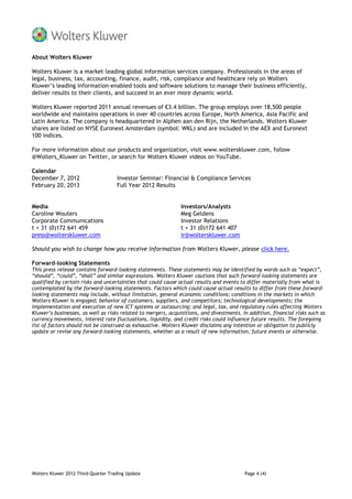 About Wolters Kluwer

Wolters Kluwer is a market-leading global information services company. Professionals in the areas of
legal, business, tax, accounting, finance, audit, risk, compliance and healthcare rely on Wolters
Kluwer’s leading information-enabled tools and software solutions to manage their business efficiently,
deliver results to their clients, and succeed in an ever more dynamic world.

Wolters Kluwer reported 2011 annual revenues of €3.4 billion. The group employs over 18,500 people
worldwide and maintains operations in over 40 countries across Europe, North America, Asia Pacific and
Latin America. The company is headquartered in Alphen aan den Rijn, the Netherlands. Wolters Kluwer
shares are listed on NYSE Euronext Amsterdam (symbol: WKL) and are included in the AEX and Euronext
100 indices.

For more information about our products and organization, visit www.wolterskluwer.com, follow
@Wolters_Kluwer on Twitter, or search for Wolters Kluwer videos on YouTube.

Calendar
December 7, 2012                     Investor Seminar: Financial & Compliance Services
February 20, 2013                    Full Year 2012 Results


Media                                                          Investors/Analysts
Caroline Wouters                                               Meg Geldens
Corporate Communications                                       Investor Relations
t + 31 (0)172 641 459                                          t + 31 (0)172 641 407
press@wolterskluwer.com                                        ir@wolterskluwer.com

Should you wish to change how you receive information from Wolters Kluwer, please click here.

Forward-looking Statements
This press release contains forward-looking statements. These statements may be identified by words such as “expect”,
“should”, “could”, “shall” and similar expressions. Wolters Kluwer cautions that such forward-looking statements are
qualified by certain risks and uncertainties that could cause actual results and events to differ materially from what is
contemplated by the forward-looking statements. Factors which could cause actual results to differ from these forward-
looking statements may include, without limitation, general economic conditions; conditions in the markets in which
Wolters Kluwer is engaged; behavior of customers, suppliers, and competitors; technological developments; the
implementation and execution of new ICT systems or outsourcing; and legal, tax, and regulatory rules affecting Wolters
Kluwer’s businesses, as well as risks related to mergers, acquisitions, and divestments. In addition, financial risks such as
currency movements, interest rate fluctuations, liquidity, and credit risks could influence future results. The foregoing
list of factors should not be construed as exhaustive. Wolters Kluwer disclaims any intention or obligation to publicly
update or revise any forward-looking statements, whether as a result of new information, future events or otherwise.




Wolters Kluwer 2012 Third-Quarter Trading Update                                          Page 4 (4)
 
